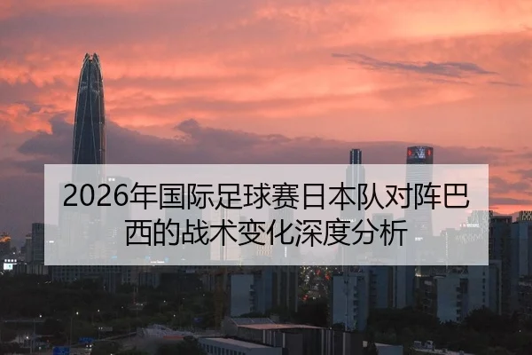 2026年国际足球赛日本队对阵巴西的战术变化深度分析