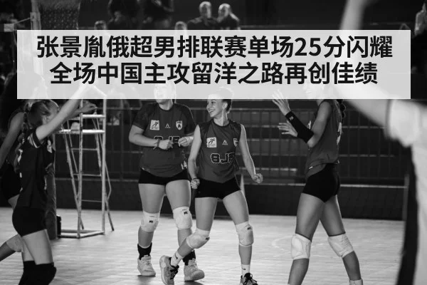 张景胤俄超男排联赛单场25分闪耀全场中国主攻留洋之路再创佳绩